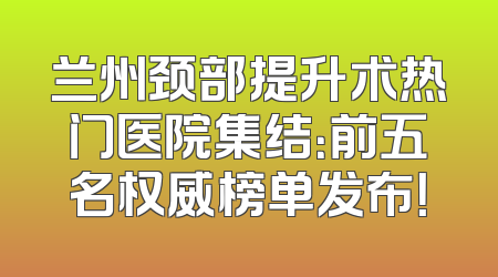 兰州颈部提升术热门医院集结：前五名权威榜单发布！