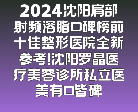 2024沈阳肩部射频溶脂口碑榜前十佳整形医院全新参考！沈阳罗晶医疗美容诊所私立医美有口皆碑