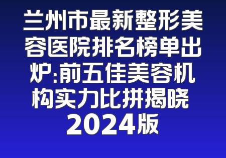 兰州市最新整形美容医院排名榜单出炉：前五佳美容机构实力比拼揭晓 2024版