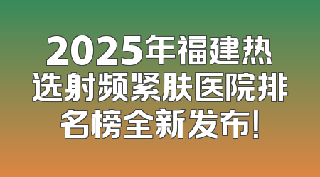 2025年福建热选射频紧肤医院排名榜全新发布！