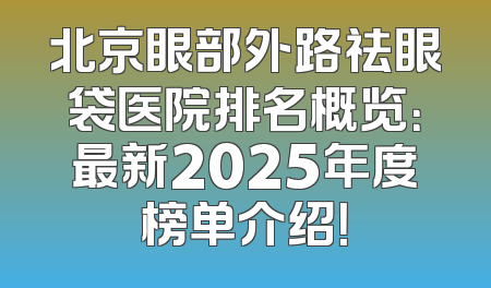 北京眼部外路祛眼袋医院排名概览：最新2025年度榜单介绍！