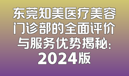 东莞知美医疗美容门诊部的全面评价与服务优势揭秘：2024版