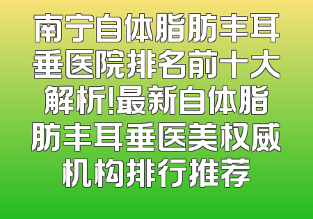 南宁自体脂肪丰耳垂医院排名前十大解析！最新自体脂肪丰耳垂医美权威机构排行推荐