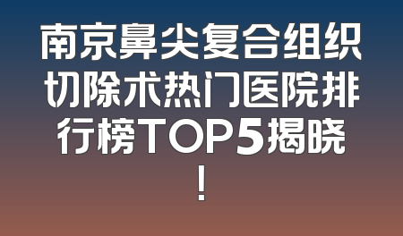 南京鼻尖复合组织切除术热门医院排行榜TOP5揭晓！