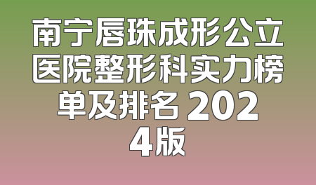 南宁唇珠成形公立医院整形科实力榜单及排名 2024版