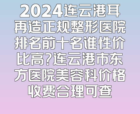 2024连云港耳再造正规整形医院排名前十名谁性价比高？连云港市东方医院美容科价格收费合理可查