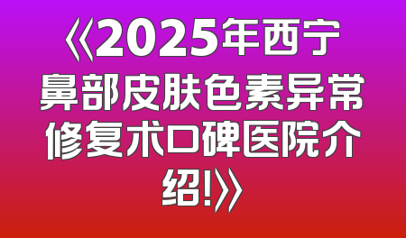 《2025年西宁鼻部皮肤色素异常修复术口碑医院介绍！》