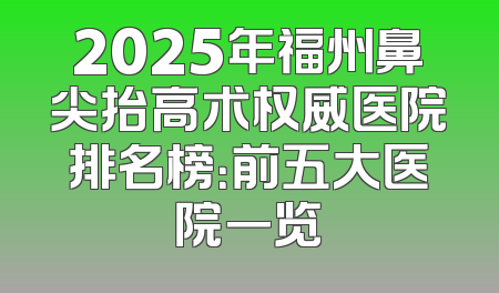 2025年福州鼻尖抬高术权威医院排名榜：前五大医院一览