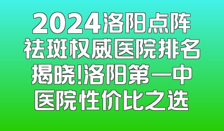 2024洛阳点阵祛斑权威医院排名揭晓！洛阳第一中医院性价比之选