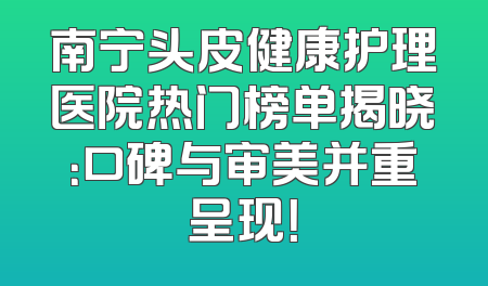 南宁头皮健康护理医院热门榜单揭晓：口碑与审美并重呈现！