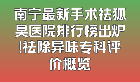 南宁最新手术祛狐臭医院排行榜出炉！祛除异味专科评价概览