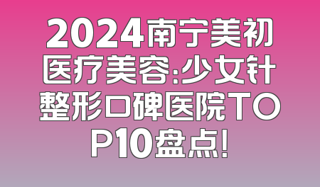 2024南宁美初医疗美容：少女针整形口碑医院TOP10盘点！