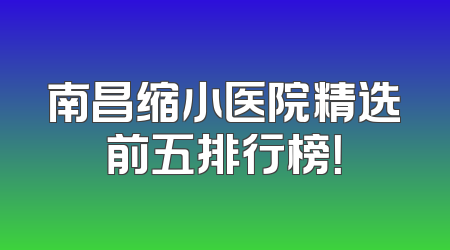 南昌缩小医院精选前五排行榜！