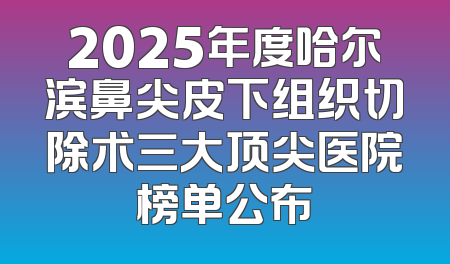 2025年度哈尔滨鼻尖皮下组织切除术三大顶尖医院榜单公布