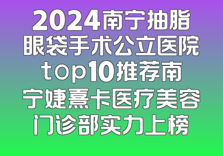 2024南宁抽脂眼袋手术公立医院top10推荐南宁婕熹卡医疗美容门诊部实力上榜