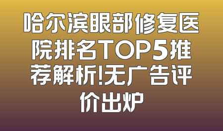 哈尔滨眼部修复医院排名TOP5推荐解析！无广告评价出炉