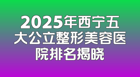 2025年西宁五大公立整形美容医院排名揭晓