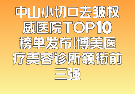 中山小切口去皱权威医院TOP10榜单发布！博美医疗美容诊所领衔前三强