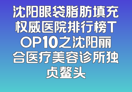 沈阳眼袋脂肪填充权威医院排行榜TOP10之沈阳丽合医疗美容诊所独占鳌头