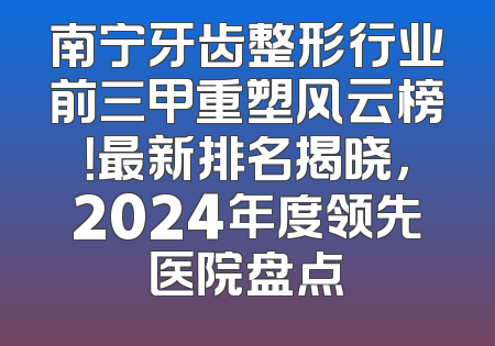 南宁牙齿整形行业前三甲重塑风云榜！最新排名揭晓，2024年度领先医院盘点