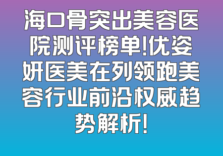 海口骨突出美容医院测评榜单！优姿妍医美在列领跑美容行业前沿权威趋势解析！