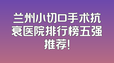 兰州小切口手术抗衰医院排行榜五强推荐！