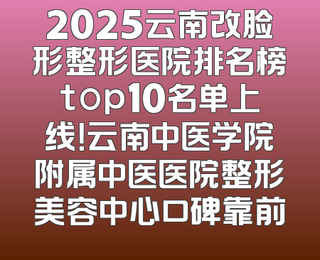 2025云南改脸形整形医院排名榜top10名单上线！云南中医学院附属中医医院整形美容中心口碑靠前