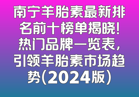 南宁羊胎素最新排名前十榜单揭晓！热门品牌一览表，引领羊胎素市场趋势（2024版）