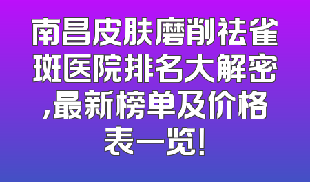 南昌皮肤磨削祛雀斑医院排名大解密，最新榜单及价格表一览！
