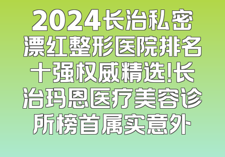 2024长治私密漂红整形医院排名十强权威精选！长治玛恩医疗美容诊所榜首属实意外