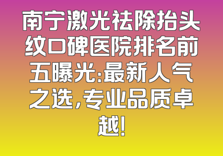 南宁激光祛除抬头纹口碑医院排名前五曝光：最新人气之选，专业品质卓越！