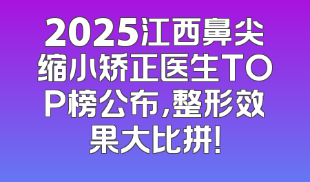 2025江西鼻尖缩小矫正医生TOP榜公布，整形效果大比拼！