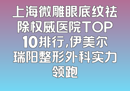 上海微雕眼底纹祛除权威医院TOP10排行，伊美尔瑞阳整形外科实力领跑
