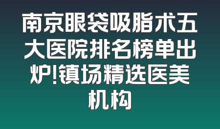 南京眼袋吸脂术五大医院排名榜单出炉！镇场精选医美机构