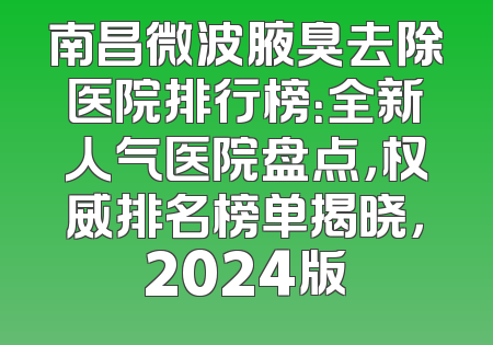 南昌微波腋臭去除医院排行榜：全新人气医院盘点，权威排名榜单揭晓，2024版