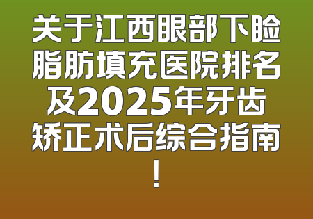 关于江西眼部下睑脂肪填充医院排名及2025年牙齿矫正术后综合指南！