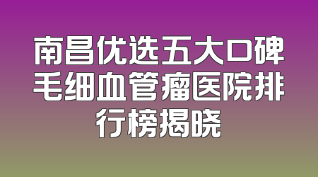 南昌优选五大口碑毛细血管瘤医院排行榜揭晓