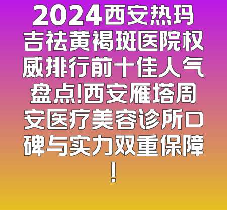 2024西安热玛吉祛黄褐斑医院权威排行前十佳人气盘点！西安雁塔周安医疗美容诊所口碑与实力双重保障！