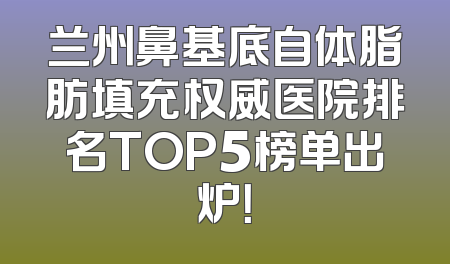 兰州鼻基底自体脂肪填充权威医院排名TOP5榜单出炉！