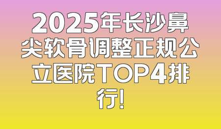 2025年长沙鼻尖软骨调整正规公立医院TOP4排行！