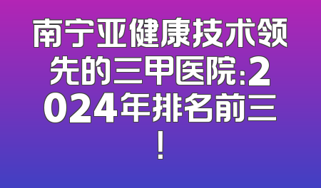 南宁亚健康技术领先的三甲医院：2024年排名前三！