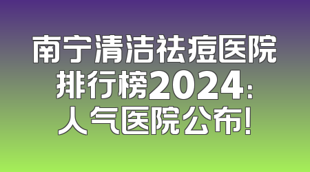 南宁清洁祛痘医院排行榜2024：人气医院公布！