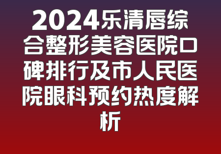 2024乐清唇综合整形美容医院口碑排行及市人民医院眼科预约热度解析