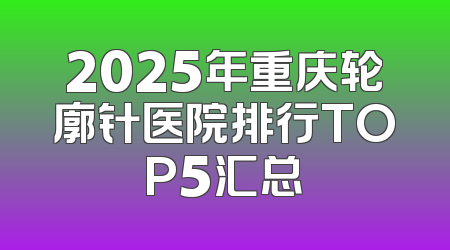 2025年重庆轮廓针医院排行TOP5汇总