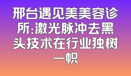 邢台遇见美美容诊所：激光脉冲去黑头技术在行业独树一帜
