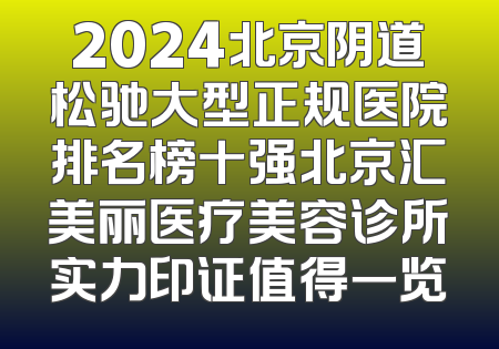 2024北京阴道松驰大型正规医院排名榜十强北京汇美丽医疗美容诊所实力印证值得一览