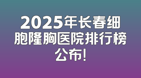 2025年长春细胞隆胸医院排行榜公布！