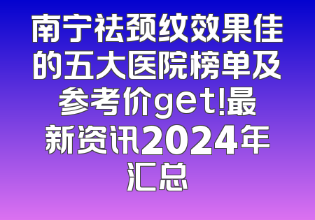 南宁祛颈纹效果佳的五大医院榜单及参考价get！最新资讯2024年汇总