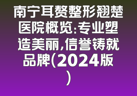 南宁耳赘整形翘楚医院概览：专业塑造美丽，信誉铸就品牌（2024版）