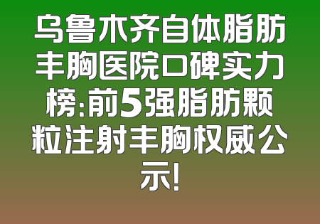 乌鲁木齐自体脂肪丰胸医院口碑实力榜：前5强脂肪颗粒注射丰胸权威公示！